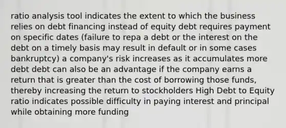 ratio analysis tool indicates the extent to which the business relies on debt financing instead of equity debt requires payment on specific dates (failure to repa a debt or the interest on the debt on a timely basis may result in default or in some cases bankruptcy) a company's risk increases as it accumulates more debt debt can also be an advantage if the company earns a return that is greater than the cost of borrowing those funds, thereby increasing the return to stockholders High Debt to Equity ratio indicates possible difficulty in paying interest and principal while obtaining more funding