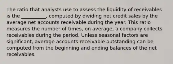 The ratio that analysts use to assess the liquidity of receivables is the __________, computed by dividing net credit sales by the average net accounts receivable during the year. This ratio measures the number of times, on average, a company collects receivables during the period. Unless seasonal factors are significant, average accounts receivable outstanding can be computed from the beginning and ending balances of the net receivables.