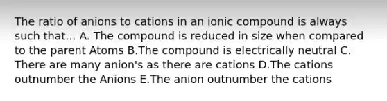 The ratio of anions to cations in an ionic compound is always such that... A. The compound is reduced in size when compared to the parent Atoms B.The compound is electrically neutral C. There are many anion's as there are cations D.The cations outnumber the Anions E.The anion outnumber the cations