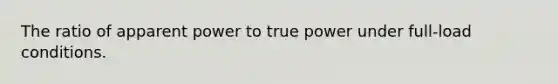 The ratio of apparent power to true power under full-load conditions.