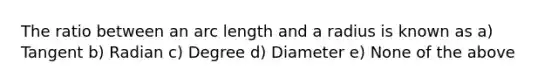 The ratio between an arc length and a radius is known as a) Tangent b) Radian c) Degree d) Diameter e) None of the above