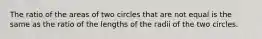 The ratio of the areas of two circles that are not equal is the same as the ratio of the lengths of the radii of the two circles.