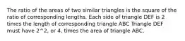 The ratio of the areas of two similar triangles is the square of the ratio of corresponding lengths. Each side of triangle DEF is 2 times the length of corresponding triangle ABC Triangle DEF must have 2^2, or 4, times the area of triangle ABC.