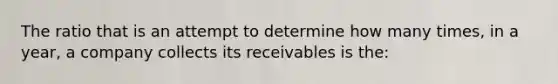 The ratio that is an attempt to determine how many times, in a year, a company collects its receivables is the: