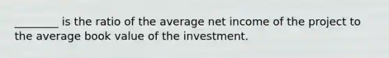 ________ is the ratio of the average net income of the project to the average book value of the investment.