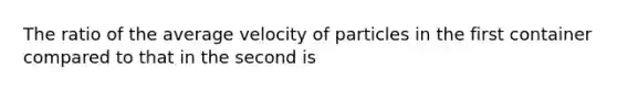 The ratio of the average velocity of particles in the first container compared to that in the second is