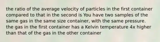 the ratio of the average velocity of particles in the first container compared to that in the second is You have two samples of the same gas in the same size container, with the same pressure. the gas in the first container has a Kelvin temperature 4x higher than that of the gas in the other container