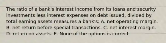 The ratio of a bank's interest income from its loans and security investments less interest expenses on debt issued, divided by total earning assets measures a bank's: A. net operating margin. B. net return before special transactions. C. net interest margin. D. return on assets. E. None of the options is correct