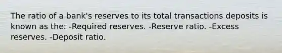 The ratio of a bank's reserves to its total transactions deposits is known as the: -Required reserves. -Reserve ratio. -Excess reserves. -Deposit ratio.