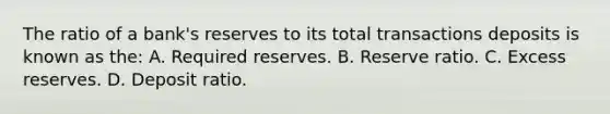 The ratio of a bank's reserves to its total transactions deposits is known as the: A. Required reserves. B. Reserve ratio. C. Excess reserves. D. Deposit ratio.