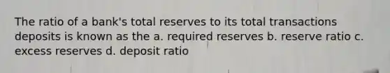 The ratio of a bank's total reserves to its total transactions deposits is known as the a. required reserves b. reserve ratio c. excess reserves d. deposit ratio