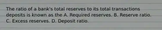 The ratio of a bank's total reserves to its total transactions deposits is known as the A. Required reserves. B. Reserve ratio. C. Excess reserves. D. Deposit ratio.