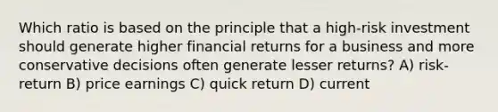 Which ratio is based on the principle that a high-risk investment should generate higher financial returns for a business and more conservative decisions often generate lesser returns? A) risk-return B) price earnings C) quick return D) current