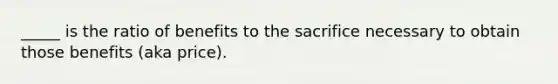 _____ is the ratio of benefits to the sacrifice necessary to obtain those benefits (aka price).