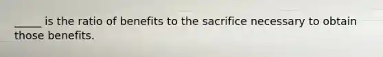 _____ is the ratio of benefits to the sacrifice necessary to obtain those benefits.