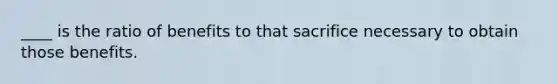 ____ is the ratio of benefits to that sacrifice necessary to obtain those benefits.