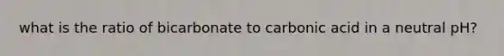 what is the ratio of bicarbonate to carbonic acid in a neutral pH?