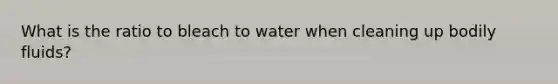 What is the ratio to bleach to water when cleaning up bodily fluids?