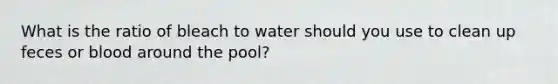 What is the ratio of bleach to water should you use to clean up feces or blood around the pool?