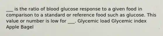 ___ is the ratio of blood glucose response to a given food in comparison to a standard or reference food such as glucose. This value or number is low for ___. Glycemic load Glycemic index Apple Bagel