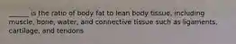 ______ is the ratio of body fat to lean body tissue, including muscle, bone, water, and connective tissue such as ligaments, cartilage, and tendons