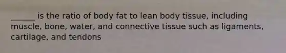 ______ is the ratio of body fat to lean body tissue, including muscle, bone, water, and connective tissue such as ligaments, cartilage, and tendons