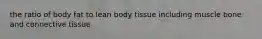 the ratio of body fat to lean body tissue including muscle bone and connective tissue