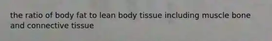 the ratio of body fat to lean body tissue including muscle bone and connective tissue