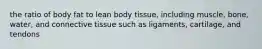 the ratio of body fat to lean body tissue, including muscle, bone, water, and connective tissue such as ligaments, cartilage, and tendons