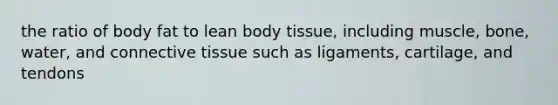 the ratio of body fat to lean body tissue, including muscle, bone, water, and connective tissue such as ligaments, cartilage, and tendons