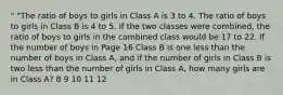 " "The ratio of boys to girls in Class A is 3 to 4. The ratio of boys to girls in Class B is 4 to 5. If the two classes were combined, the ratio of boys to girls in the combined class would be 17 to 22. If the number of boys in Page 16 Class B is one less than the number of boys in Class A, and if the number of girls in Class B is two less than the number of girls in Class A, how many girls are in Class A? 8 9 10 11 12