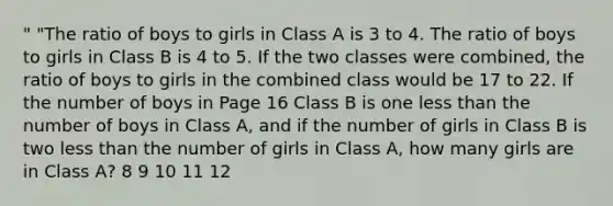 " "The ratio of boys to girls in Class A is 3 to 4. The ratio of boys to girls in Class B is 4 to 5. If the two classes were combined, the ratio of boys to girls in the combined class would be 17 to 22. If the number of boys in Page 16 Class B is one less than the number of boys in Class A, and if the number of girls in Class B is two less than the number of girls in Class A, how many girls are in Class A? 8 9 10 11 12