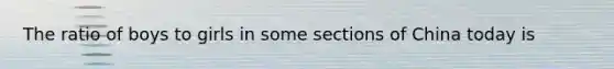 The ratio of boys to girls in some sections of China today is
