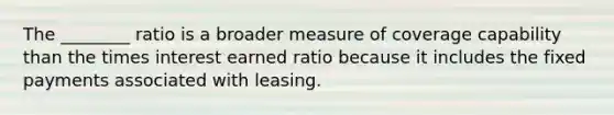 The ________ ratio is a broader measure of coverage capability than the times interest earned ratio because it includes the fixed payments associated with leasing.