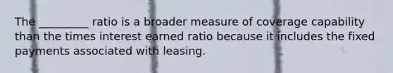 The _________ ratio is a broader measure of coverage capability than the times interest earned ratio because it includes the fixed payments associated with leasing.