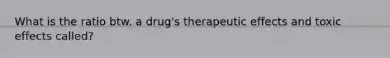 What is the ratio btw. a drug's therapeutic effects and toxic effects called?