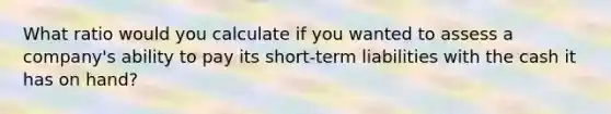 What ratio would you calculate if you wanted to assess a company's ability to pay its short-term liabilities with the cash it has on hand?