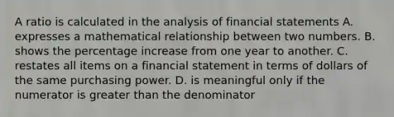 A ratio is calculated in the analysis of financial statements A. expresses a mathematical relationship between two numbers. B. shows the percentage increase from one year to another. C. restates all items on a financial statement in terms of dollars of the same purchasing power. D. is meaningful only if the numerator is greater than the denominator