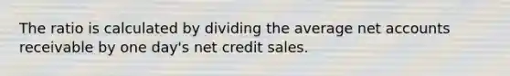 The ratio is calculated by dividing the average net accounts receivable by one day's net credit sales.