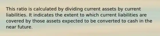 This ratio is calculated by dividing current assets by current liabilities. It indicates the extent to which current liabilities are covered by those assets expected to be converted to cash in the near future.