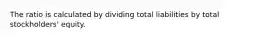 The ratio is calculated by dividing total liabilities by total stockholders' equity.