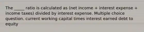 The _____ ratio is calculated as (net income + interest expense + income taxes) divided by interest expense. Multiple choice question. current working capital times interest earned debt to equity