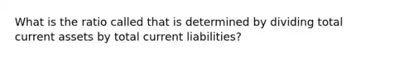 What is the ratio called that is determined by dividing total current assets by total current liabilities?