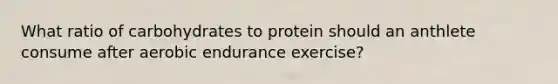 What ratio of carbohydrates to protein should an anthlete consume after aerobic endurance exercise?