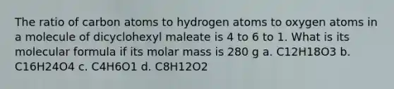 The ratio of carbon atoms to hydrogen atoms to oxygen atoms in a molecule of dicyclohexyl maleate is 4 to 6 to 1. What is its molecular formula if its molar mass is 280 g a. C12H18O3 b. C16H24O4 c. C4H6O1 d. C8H12O2