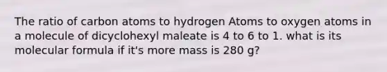 The ratio of carbon atoms to hydrogen Atoms to oxygen atoms in a molecule of dicyclohexyl maleate is 4 to 6 to 1. what is its molecular formula if it's more mass is 280 g?