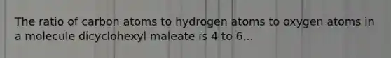 The ratio of carbon atoms to hydrogen atoms to oxygen atoms in a molecule dicyclohexyl maleate is 4 to 6...