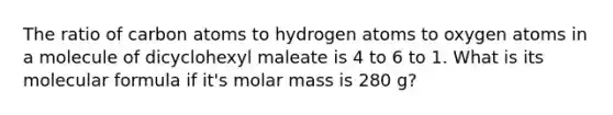 The ratio of carbon atoms to hydrogen atoms to oxygen atoms in a molecule of dicyclohexyl maleate is 4 to 6 to 1. What is its molecular formula if it's molar mass is 280 g?