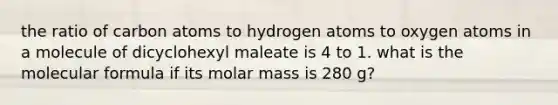 the ratio of carbon atoms to hydrogen atoms to oxygen atoms in a molecule of dicyclohexyl maleate is 4 to 1. what is the molecular formula if its molar mass is 280 g?