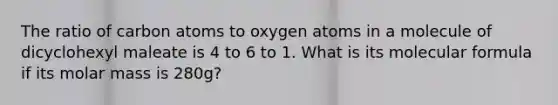 The ratio of carbon atoms to oxygen atoms in a molecule of dicyclohexyl maleate is 4 to 6 to 1. What is its molecular formula if its molar mass is 280g?